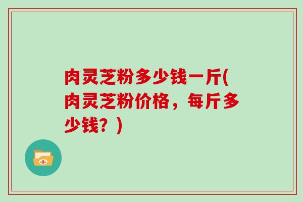 肉灵芝粉多少钱一斤(肉灵芝粉价格，每斤多少钱？)