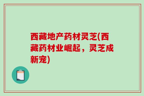 西藏地产药材灵芝(西藏药材业崛起，灵芝成新宠)