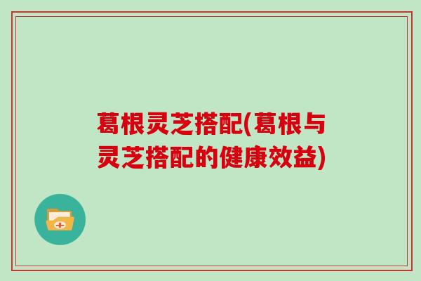 葛根灵芝搭配(葛根与灵芝搭配的健康效益)