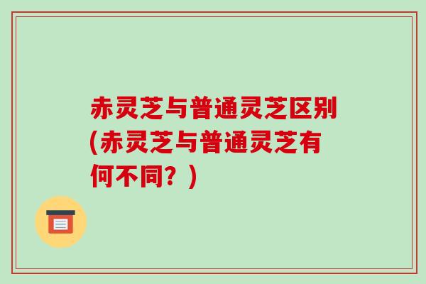 赤灵芝与普通灵芝区别(赤灵芝与普通灵芝有何不同？)