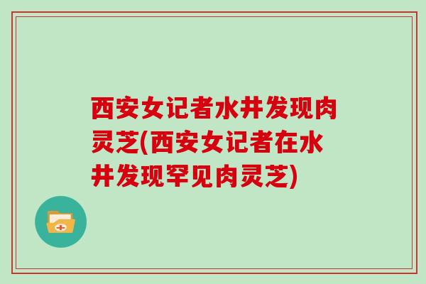 西安女记者水井发现肉灵芝(西安女记者在水井发现罕见肉灵芝)