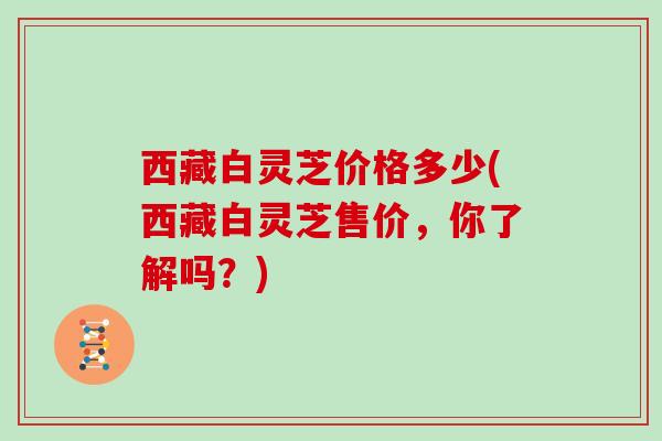 西藏白灵芝价格多少(西藏白灵芝售价，你了解吗？)