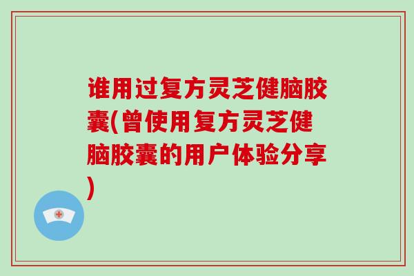 谁用过复方灵芝健脑胶囊(曾使用复方灵芝健脑胶囊的用户体验分享)