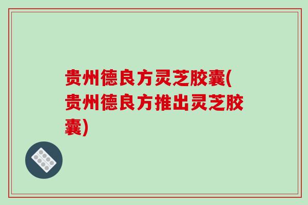 贵州德良方灵芝胶囊(贵州德良方推出灵芝胶囊)