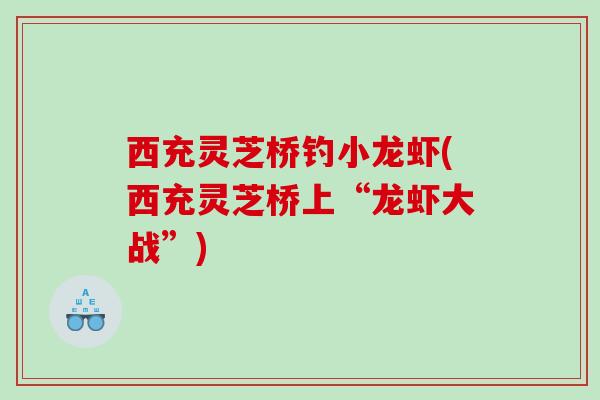 西充灵芝桥钓小龙虾(西充灵芝桥上“龙虾大战”)