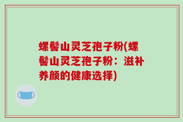 螺髻山灵芝孢子粉(螺髻山灵芝孢子粉：滋补养颜的健康选择)