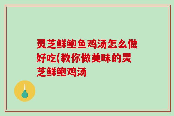 灵芝鲜鲍鱼鸡汤怎么做好吃(教你做美味的灵芝鲜鲍鸡汤