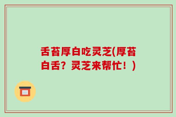 舌苔厚白吃灵芝(厚苔白舌？灵芝来帮忙！)