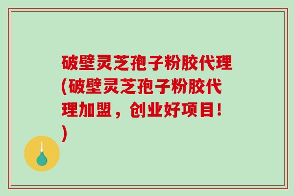 破壁灵芝孢子粉胶代理(破壁灵芝孢子粉胶代理加盟，创业好项目！)