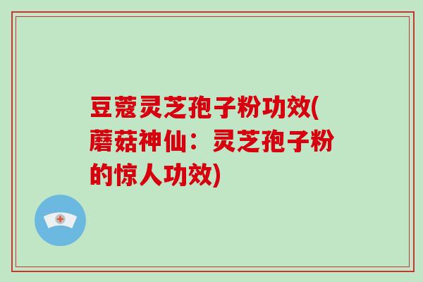 豆蔻灵芝孢子粉功效(蘑菇神仙：灵芝孢子粉的惊人功效)