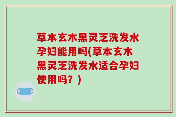 草本玄木黑灵芝洗发水孕妇能用吗(草本玄木黑灵芝洗发水适合孕妇使用吗？)