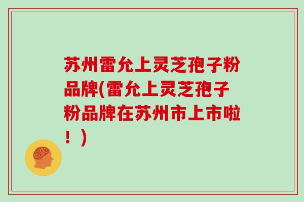 苏州雷允上灵芝孢子粉品牌(雷允上灵芝孢子粉品牌在苏州市上市啦！)