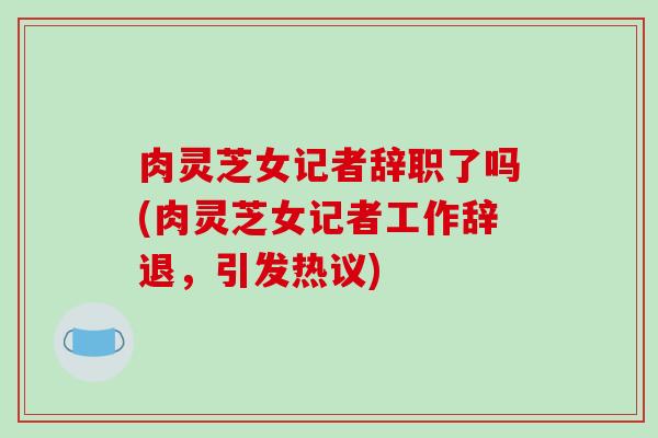肉灵芝女记者辞职了吗(肉灵芝女记者工作辞退，引发热议)
