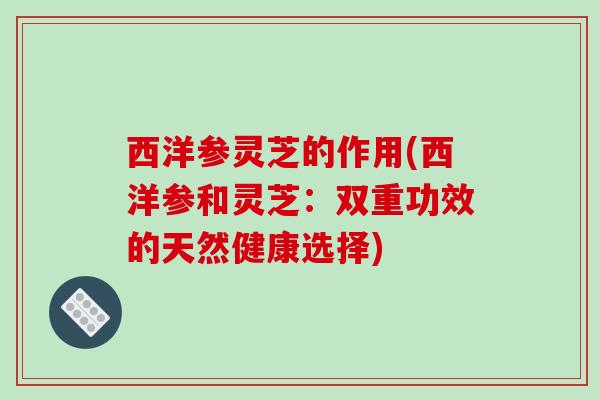 西洋参灵芝的作用(西洋参和灵芝：双重功效的天然健康选择)