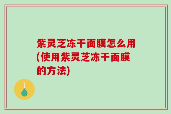 紫灵芝冻干面膜怎么用(使用紫灵芝冻干面膜的方法)