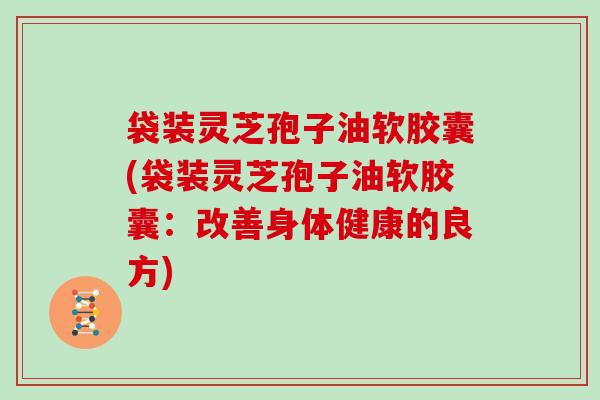 袋装灵芝孢子油软胶囊(袋装灵芝孢子油软胶囊：改善身体健康的良方)