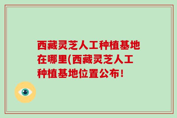 西藏灵芝人工种植基地在哪里(西藏灵芝人工种植基地位置公布！