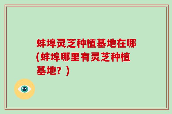 蚌埠灵芝种植基地在哪(蚌埠哪里有灵芝种植基地？)