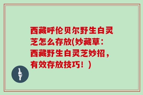 西藏呼伦贝尔野生白灵芝怎么存放(妙藏草：西藏野生白灵芝妙招，有效存放技巧！)
