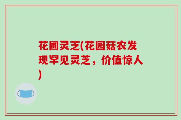 花圃灵芝(花园菇农发现罕见灵芝，价值惊人)
