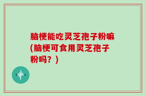 脑梗能吃灵芝孢子粉嘛(脑梗可食用灵芝孢子粉吗？)