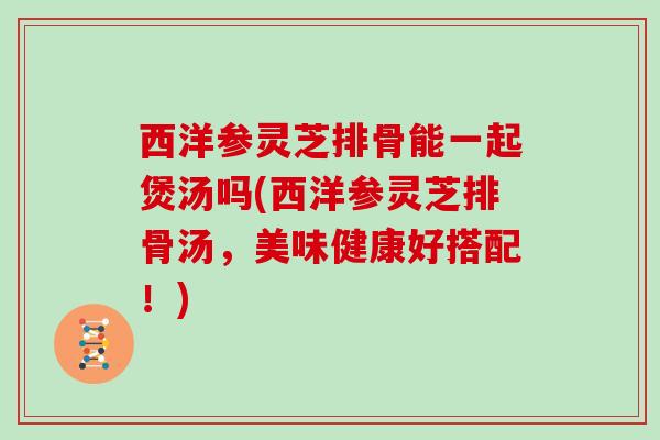 西洋参灵芝排骨能一起煲汤吗(西洋参灵芝排骨汤，美味健康好搭配！)