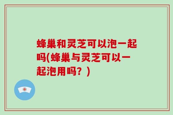 蜂巢和灵芝可以泡一起吗(蜂巢与灵芝可以一起泡用吗？)