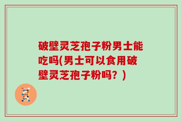 破壁灵芝孢子粉男士能吃吗(男士可以食用破壁灵芝孢子粉吗？)