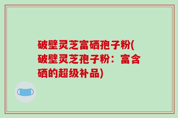 破壁灵芝富硒孢子粉(破壁灵芝孢子粉：富含硒的超级补品)