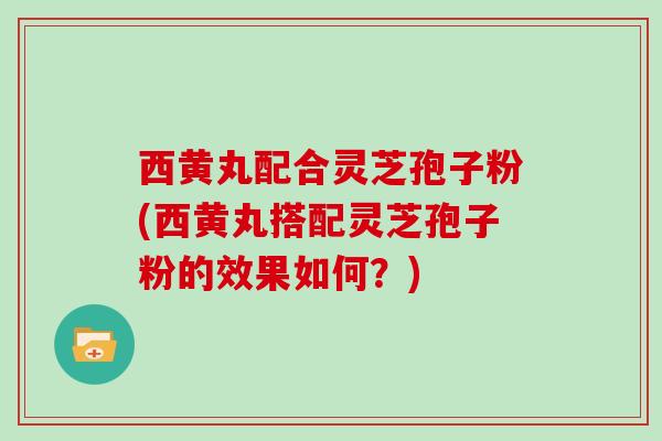 西黄丸配合灵芝孢子粉(西黄丸搭配灵芝孢子粉的效果如何？)