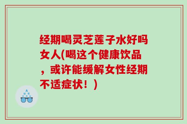 经期喝灵芝莲子水好吗女人(喝这个健康饮品，或许能缓解女性经期不适症状！)