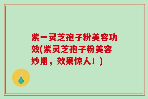 紫一灵芝孢子粉美容功效(紫灵芝孢子粉美容妙用，效果惊人！)
