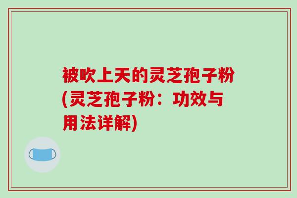 被吹上天的灵芝孢子粉(灵芝孢子粉：功效与用法详解)