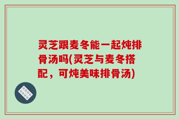 灵芝跟麦冬能一起炖排骨汤吗(灵芝与麦冬搭配，可炖美味排骨汤)