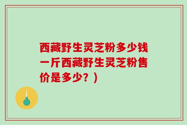 西藏野生灵芝粉多少钱一斤西藏野生灵芝粉售价是多少？)