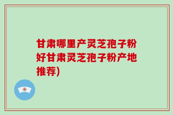 甘肃哪里产灵芝孢子粉好甘肃灵芝孢子粉产地推荐)