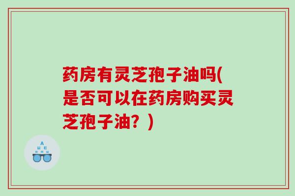 药房有灵芝孢子油吗(是否可以在药房购买灵芝孢子油？)