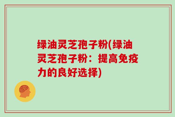绿油灵芝孢子粉(绿油灵芝孢子粉：提高免疫力的良好选择)