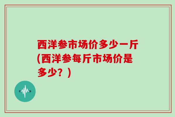 西洋参市场价多少一斤(西洋参每斤市场价是多少？)