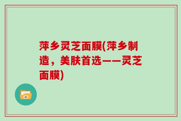 萍乡灵芝面膜(萍乡制造，美肤首选——灵芝面膜)