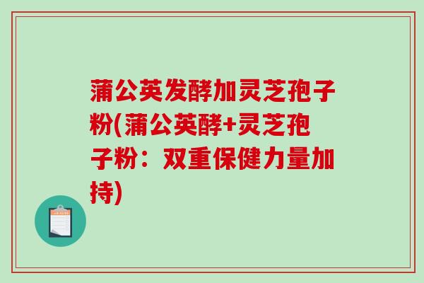 蒲公英发酵加灵芝孢子粉(蒲公英酵+灵芝孢子粉：双重保健力量加持)