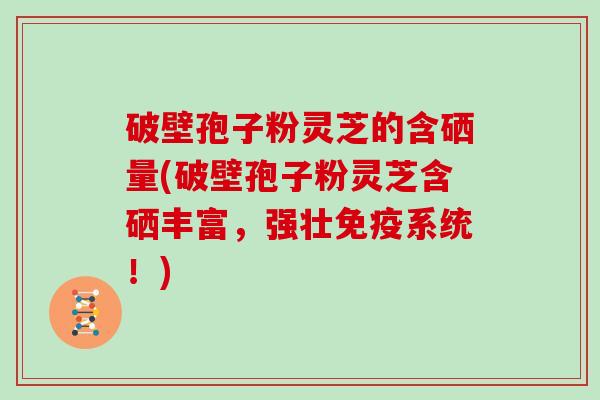 破壁孢子粉灵芝的含硒量(破壁孢子粉灵芝含硒丰富，强壮免疫系统！)