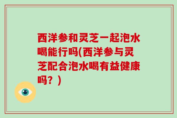 西洋参和灵芝一起泡水喝能行吗(西洋参与灵芝配合泡水喝有益健康吗？)