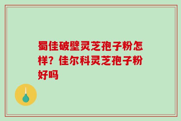 蜀佳破壁灵芝孢子粉怎样？佳尔科灵芝孢子粉好吗