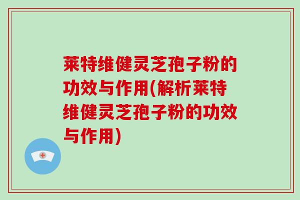 莱特维健灵芝孢子粉的功效与作用(解析莱特维健灵芝孢子粉的功效与作用)