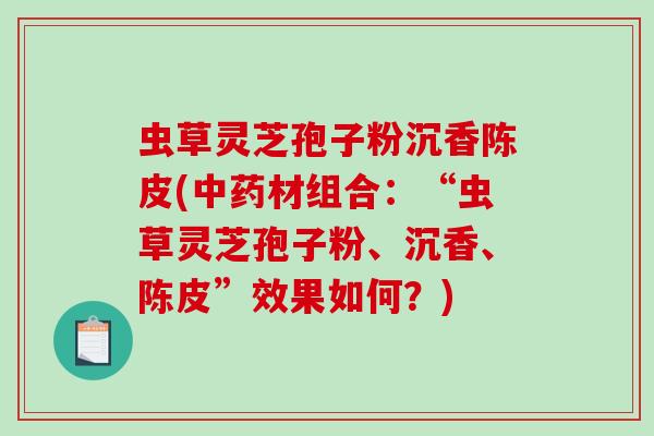 虫草灵芝孢子粉沉香陈皮(材组合：“虫草灵芝孢子粉、沉香、陈皮”效果如何？)