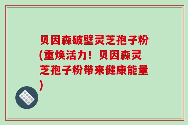 贝因森破壁灵芝孢子粉(重焕活力！贝因森灵芝孢子粉带来健康能量)