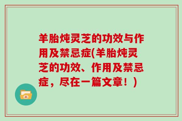 羊胎炖灵芝的功效与作用及禁忌症(羊胎炖灵芝的功效、作用及禁忌症，尽在一篇文章！)