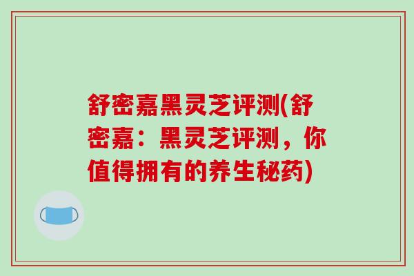 舒密嘉黑灵芝评测(舒密嘉：黑灵芝评测，你值得拥有的养生秘药)
