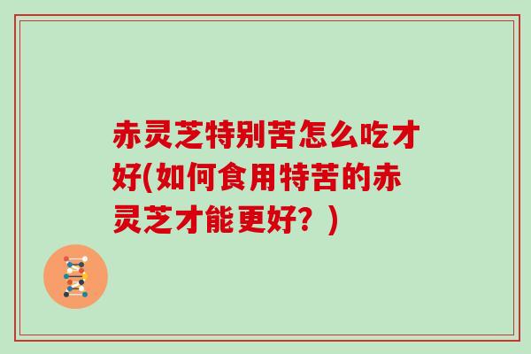 赤灵芝特别苦怎么吃才好(如何食用特苦的赤灵芝才能更好？)